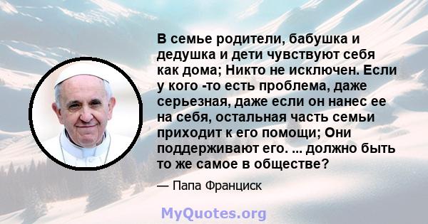 В семье родители, бабушка и дедушка и дети чувствуют себя как дома; Никто не исключен. Если у кого -то есть проблема, даже серьезная, даже если он нанес ее на себя, остальная часть семьи приходит к его помощи; Они