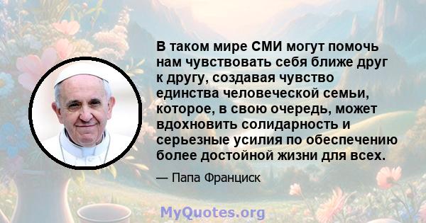 В таком мире СМИ могут помочь нам чувствовать себя ближе друг к другу, создавая чувство единства человеческой семьи, которое, в свою очередь, может вдохновить солидарность и серьезные усилия по обеспечению более