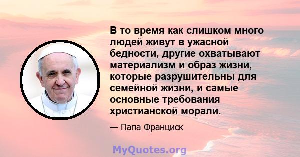 В то время как слишком много людей живут в ужасной бедности, другие охватывают материализм и образ жизни, которые разрушительны для семейной жизни, и самые основные требования христианской морали.