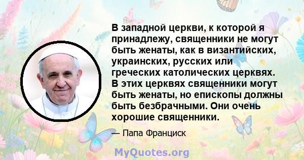 В западной церкви, к которой я принадлежу, священники не могут быть женаты, как в византийских, украинских, русских или греческих католических церквях. В этих церквях священники могут быть женаты, но епископы должны