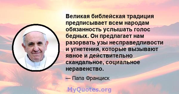 Великая библейская традиция предписывает всем народам обязанность услышать голос бедных. Он предлагает нам разорвать узы несправедливости и угнетения, которые вызывают явное и действительно скандальное, социальное