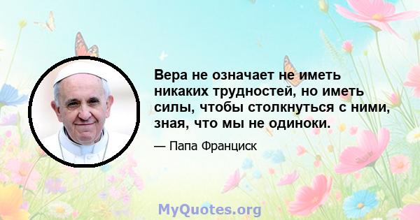 Вера не означает не иметь никаких трудностей, но иметь силы, чтобы столкнуться с ними, зная, что мы не одиноки.