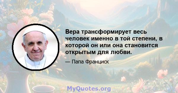 Вера трансформирует весь человек именно в той степени, в которой он или она становится открытым для любви.