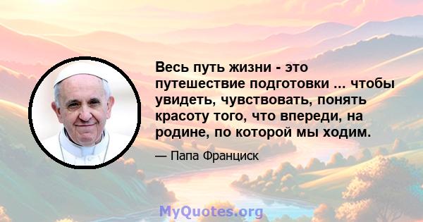 Весь путь жизни - это путешествие подготовки ... чтобы увидеть, чувствовать, понять красоту того, что впереди, на родине, по которой мы ходим.