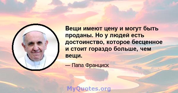 Вещи имеют цену и могут быть проданы. Но у людей есть достоинство, которое бесценное и стоит гораздо больше, чем вещи.