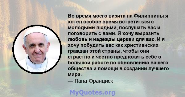 Во время моего визита на Филиппины я хотел особое время встретиться с молодыми людьми, послушать вас и поговорить с вами. Я хочу выразить любовь и надежды церкви для вас. И я хочу побудить вас как христианских граждан