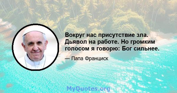 Вокруг нас присутствие зла. Дьявол на работе. Но громким голосом я говорю: Бог сильнее.