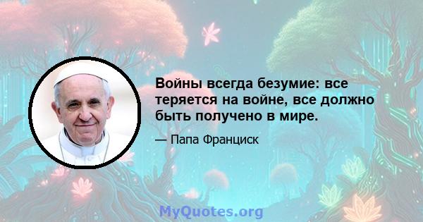 Войны всегда безумие: все теряется на войне, все должно быть получено в мире.