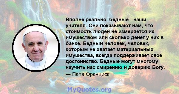 Вполне реально, бедные - наши учителя. Они показывают нам, что стоимость людей не измеряется их имуществом или сколько денег у них в банке. Бедный человек, человек, которым не хватает материальных имущества, всегда