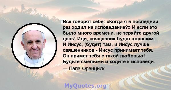 Все говорят себе: «Когда я в последний раз ходил на исповедание?» И если это было много времени, не теряйте другой день! Иди, священник будет хорошим. И Иисус, (будет) там, и Иисус лучше священников - Иисус принимает