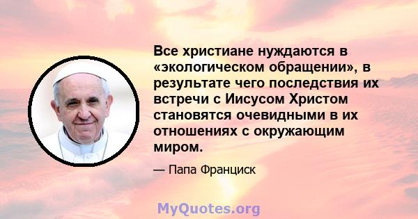 Все христиане нуждаются в «экологическом обращении», в результате чего последствия их встречи с Иисусом Христом становятся очевидными в их отношениях с окружающим миром.