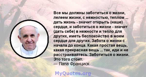 Все мы должны заботиться о жизни, лелеем жизни, с нежностью, теплом ... дать жизнь - значит открыть (наше) сердце, и заботиться о жизни - значит (дать себе) в нежности и тепло для других, иметь беспокойство в моем