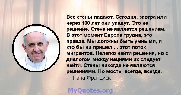 Все стены падают. Сегодня, завтра или через 100 лет они упадут. Это не решение. Стена не является решением. В этот момент Европа трудна, это правда. Мы должны быть умными, и кто бы ни пришел ... этот поток мигрантов.