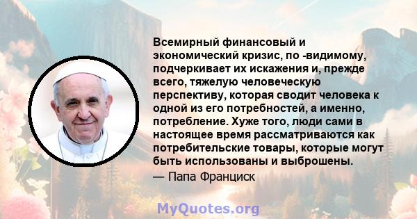 Всемирный финансовый и экономический кризис, по -видимому, подчеркивает их искажения и, прежде всего, тяжелую человеческую перспективу, которая сводит человека к одной из его потребностей, а именно, потребление. Хуже