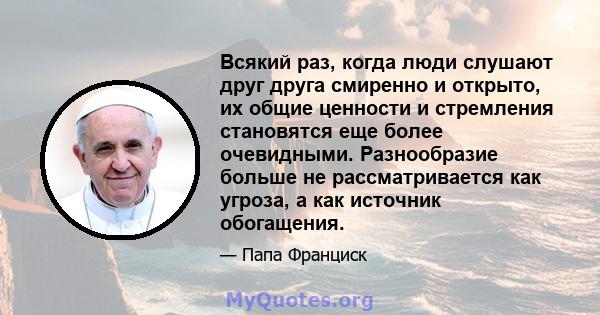 Всякий раз, когда люди слушают друг друга смиренно и открыто, их общие ценности и стремления становятся еще более очевидными. Разнообразие больше не рассматривается как угроза, а как источник обогащения.