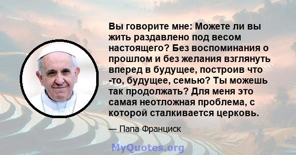 Вы говорите мне: Можете ли вы жить раздавлено под весом настоящего? Без воспоминания о прошлом и без желания взглянуть вперед в будущее, построив что -то, будущее, семью? Ты можешь так продолжать? Для меня это самая