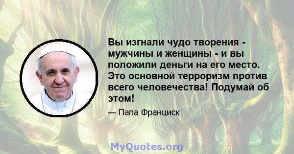 Вы изгнали чудо творения - мужчины и женщины - и вы положили деньги на его место. Это основной терроризм против всего человечества! Подумай об этом!