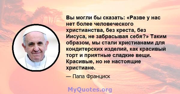 Вы могли бы сказать: «Разве у нас нет более человеческого христианства, без креста, без Иисуса, не забрасывая себя?» Таким образом, мы стали христианами для кондитерских изделий, как красивый торт и приятные сладкие