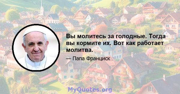 Вы молитесь за голодные. Тогда вы кормите их. Вот как работает молитва.