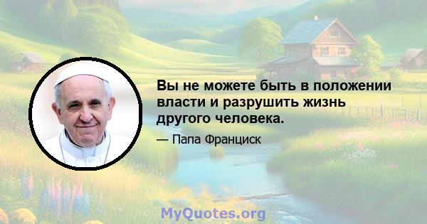 Вы не можете быть в положении власти и разрушить жизнь другого человека.