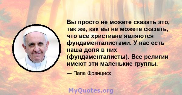 Вы просто не можете сказать это, так же, как вы не можете сказать, что все христиане являются фундаменталистами. У нас есть наша доля в них (фундаменталисты). Все религии имеют эти маленькие группы.