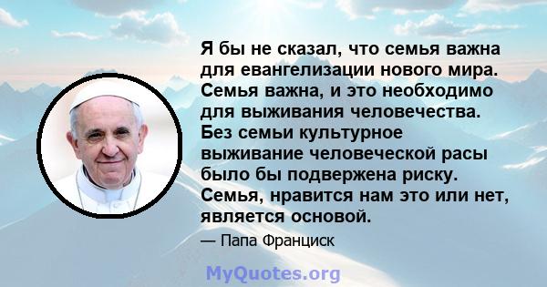 Я бы не сказал, что семья важна для евангелизации нового мира. Семья важна, и это необходимо для выживания человечества. Без семьи культурное выживание человеческой расы было бы подвержена риску. Семья, нравится нам это 