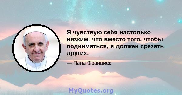 Я чувствую себя настолько низким, что вместо того, чтобы подниматься, я должен срезать других.