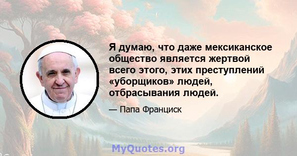 Я думаю, что даже мексиканское общество является жертвой всего этого, этих преступлений «уборщиков» людей, отбрасывания людей.