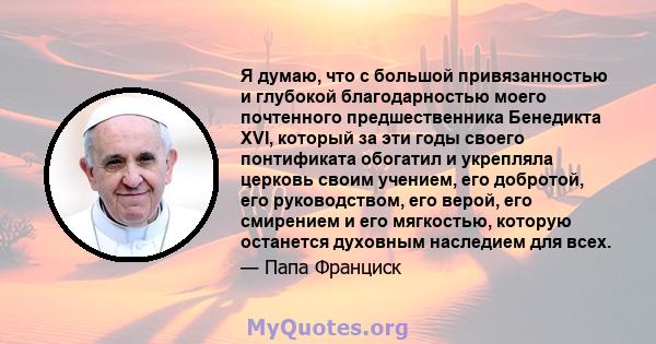 Я думаю, что с большой привязанностью и глубокой благодарностью моего почтенного предшественника Бенедикта XVI, который за эти годы своего понтификата обогатил и укрепляла церковь своим учением, его добротой, его