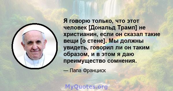 Я говорю только, что этот человек [Дональд Трамп] не христианин, если он сказал такие вещи [о стене]. Мы должны увидеть, говорил ли он таким образом, и в этом я даю преимущество сомнения.