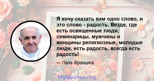 Я хочу сказать вам одно слово, и это слово - радость. Везде, где есть освященные люди, семинарицы, мужчины и женщины религиозные, молодые люди, есть радость, всегда есть радость!