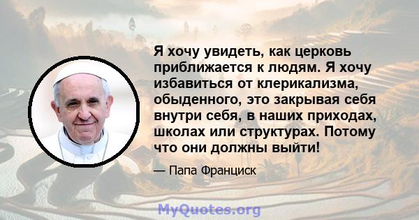 Я хочу увидеть, как церковь приближается к людям. Я хочу избавиться от клерикализма, обыденного, это закрывая себя внутри себя, в наших приходах, школах или структурах. Потому что они должны выйти!