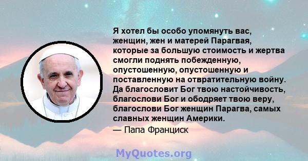 Я хотел бы особо упомянуть вас, женщин, жен и матерей Парагвая, которые за большую стоимость и жертва смогли поднять побежденную, опустошенную, опустошенную и поставленную на отвратительную войну. Да благословит Бог