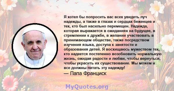 Я хотел бы попросить вас всех увидеть луч надежды, а также в глазах и сердцах беженцев и тех, кто был насильно перемещен. Надежда, которая выражается в ожиданиях на будущее, в стремлении к дружбе, в желании участвовать