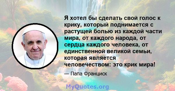 Я хотел бы сделать свой голос к крику, который поднимается с растущей болью из каждой части мира, от каждого народа, от сердца каждого человека, от единственной великой семьи, которая является человечеством: это крик