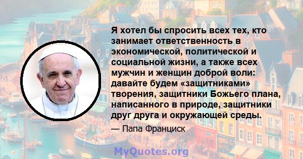 Я хотел бы спросить всех тех, кто занимает ответственность в экономической, политической и социальной жизни, а также всех мужчин и женщин доброй воли: давайте будем «защитниками» творения, защитники Божьего плана,