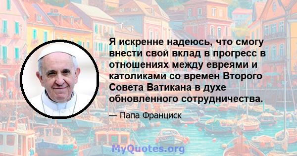 Я искренне надеюсь, что смогу внести свой вклад в прогресс в отношениях между евреями и католиками со времен Второго Совета Ватикана в духе обновленного сотрудничества.