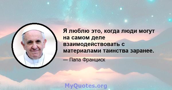 Я люблю это, когда люди могут на самом деле взаимодействовать с материалами таинства заранее.