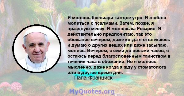 Я молюсь бревиари каждое утро. Я люблю молиться с псалмами. Затем, позже, я праздную мессу. Я молюсь за Розария. Я действительно предпочитаю, так это обожание вечером, даже когда я отвлекаюсь и думаю о других вещах или