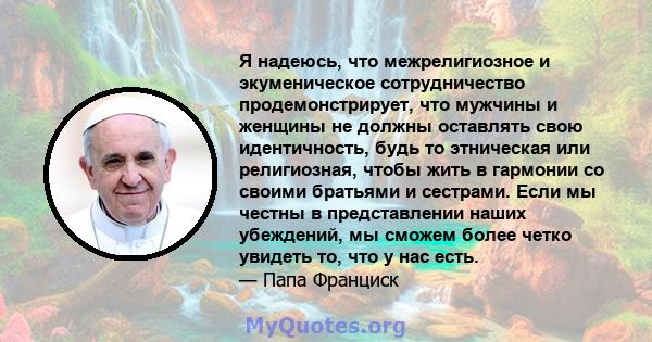 Я надеюсь, что межрелигиозное и экуменическое сотрудничество продемонстрирует, что мужчины и женщины не должны оставлять свою идентичность, будь то этническая или религиозная, чтобы жить в гармонии со своими братьями и