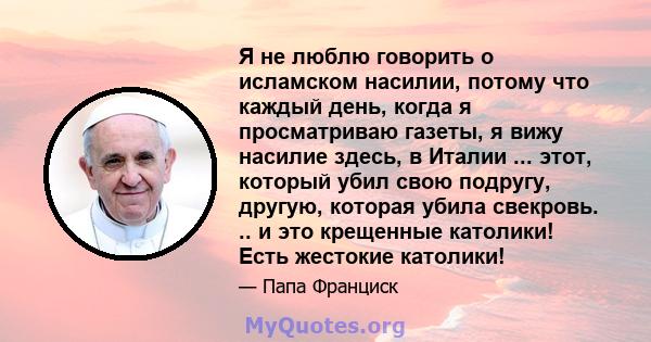 Я не люблю говорить о исламском насилии, потому что каждый день, когда я просматриваю газеты, я вижу насилие здесь, в Италии ... этот, который убил свою подругу, другую, которая убила свекровь. .. и это крещенные