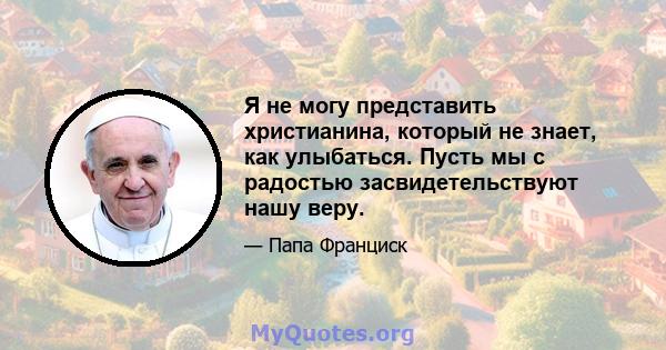 Я не могу представить христианина, который не знает, как улыбаться. Пусть мы с радостью засвидетельствуют нашу веру.