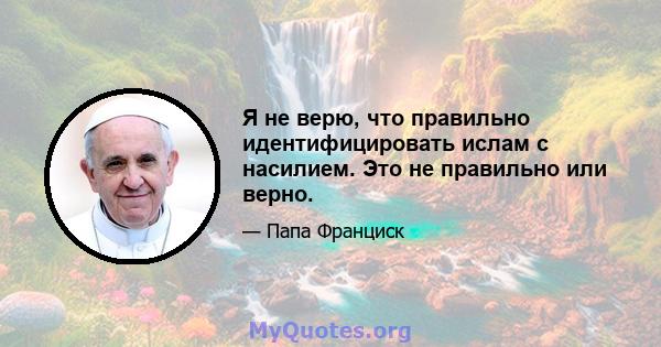 Я не верю, что правильно идентифицировать ислам с насилием. Это не правильно или верно.