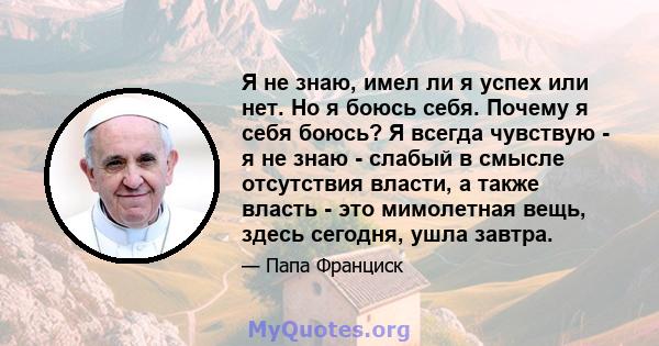 Я не знаю, имел ли я успех или нет. Но я боюсь себя. Почему я себя боюсь? Я всегда чувствую - я не знаю - слабый в смысле отсутствия власти, а также власть - это мимолетная вещь, здесь сегодня, ушла завтра.