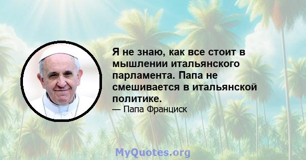 Я не знаю, как все стоит в мышлении итальянского парламента. Папа не смешивается в итальянской политике.