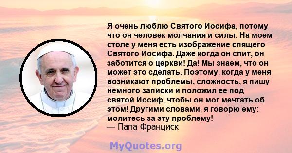 Я очень люблю Святого Иосифа, потому что он человек молчания и силы. На моем столе у ​​меня есть изображение спящего Святого Иосифа. Даже когда он спит, он заботится о церкви! Да! Мы знаем, что он может это сделать.