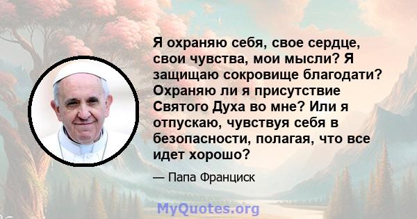 Я охраняю себя, свое сердце, свои чувства, мои мысли? Я защищаю сокровище благодати? Охраняю ли я присутствие Святого Духа во мне? Или я отпускаю, чувствуя себя в безопасности, полагая, что все идет хорошо?