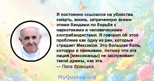 Я постоянно ссылался на убийства, смерть, жизнь, затраченную всеми этими бандами по борьбе с наркотиками и человеческими контрабандистами. Я говорил об этой проблеме как одну из ран, которые страдает Мексикой. Это