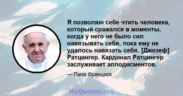 Я позволяю себе чтить человека, который сражался в моменты, когда у него не было сил навязывать себя, пока ему не удалось навязать себя. [Джозеф] Ратцингер. Кардинал Ратцингер заслуживает аплодисментов.