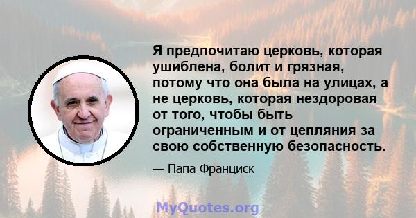 Я предпочитаю церковь, которая ушиблена, болит и грязная, потому что она была на улицах, а не церковь, которая нездоровая от того, чтобы быть ограниченным и от цепляния за свою собственную безопасность.